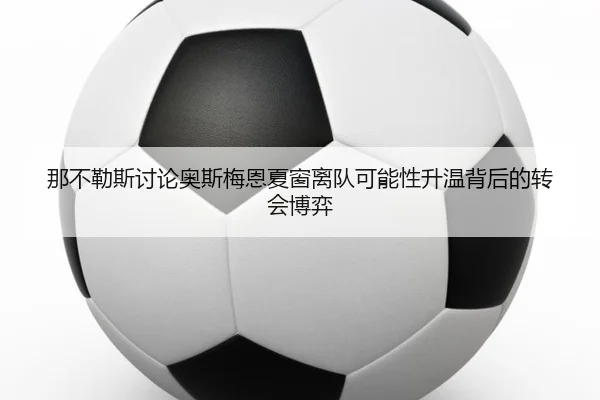 那不勒斯讨论奥斯梅恩夏窗离队可能性升温背后的转会博弈