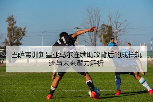 巴萨青训新星亚马尔连续助攻背后的成长轨迹与未来潜力解析