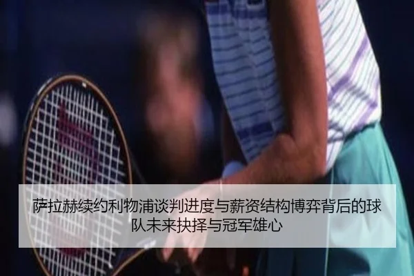 萨拉赫续约利物浦谈判进度与薪资结构博弈背后的球队未来抉择与冠军雄心