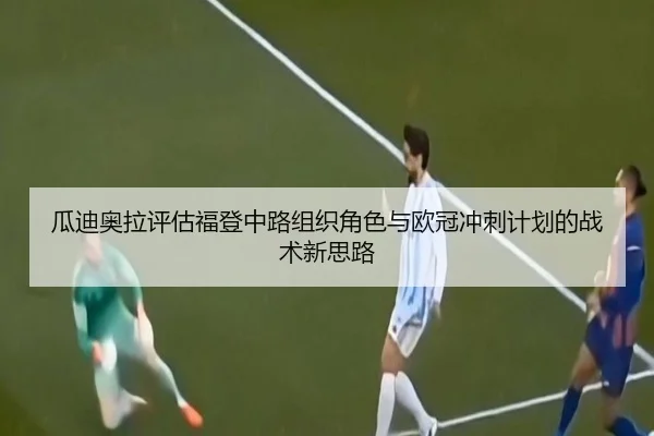 瓜迪奥拉评估福登中路组织角色与欧冠冲刺计划的战术新思路