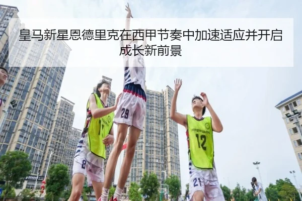 皇马新星恩德里克在西甲节奏中加速适应并开启成长新前景
