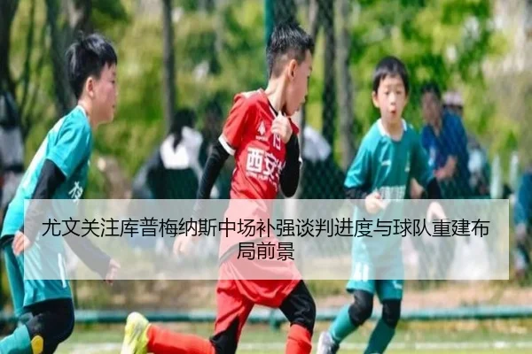 尤文关注库普梅纳斯中场补强谈判进度与球队重建布局前景