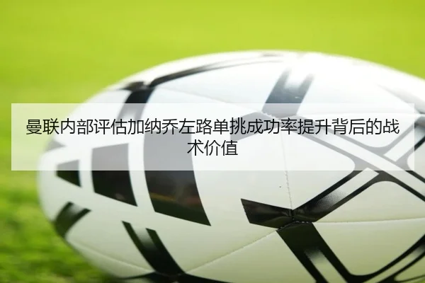 曼联内部评估加纳乔左路单挑成功率提升背后的战术价值