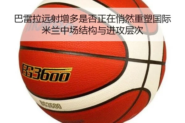 巴雷拉远射增多是否正在悄然重塑国际米兰中场结构与进攻层次