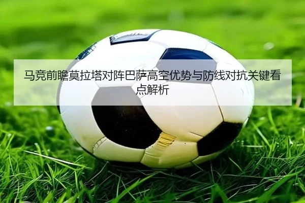 马竞前瞻莫拉塔对阵巴萨高空优势与防线对抗关键看点解析