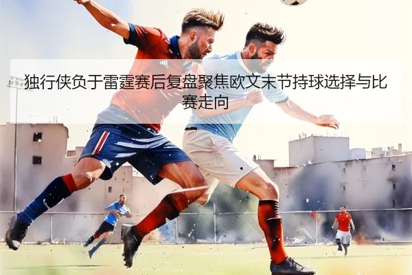 独行侠负于雷霆赛后复盘聚焦欧文末节持球选择与比赛走向